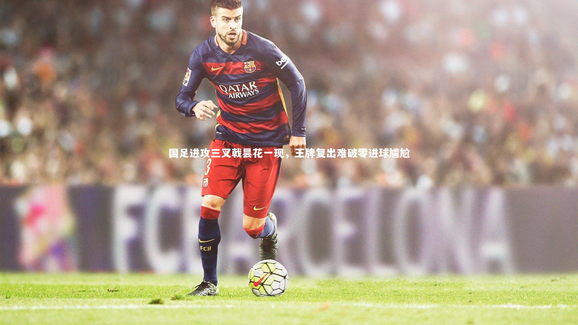 国足进攻三叉戟昙花一现，王牌复出难破零进球尴尬